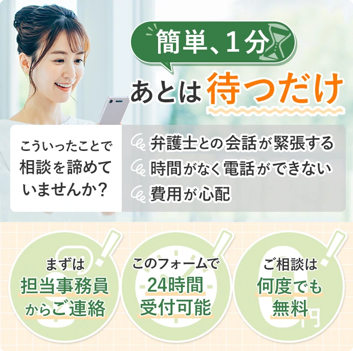 簡単、1分あとは待つだけ こういったことで相談を諦めていませんか？ 弁護士との会話が緊張する 時間がなく電話ができない 費用が心配 まずは担当事務員からご連絡 このフォームで24時間受付可能 ご相談は何度でも無料